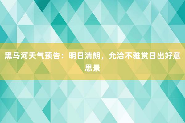 黑马河天气预告：明日清朗，允洽不雅赏日出好意思景